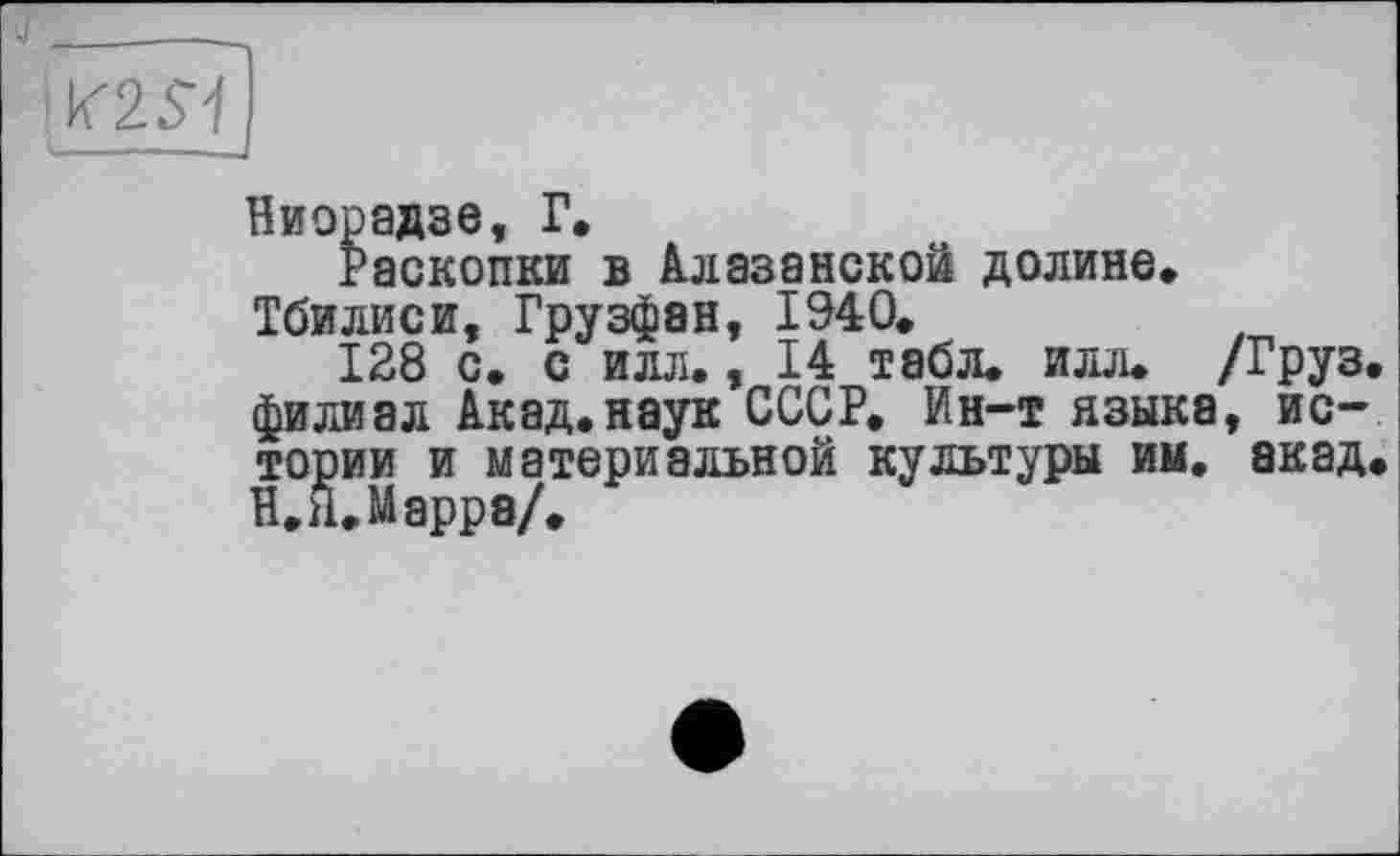 ﻿Ниорадзе, Г.
Раскопки в Алазанской долине» Тбилиси, Грузфан, 1940.
128 с. с илл., 14 табл, илл. /Груз, филиал Акад.наук СССР. Ин-т языка, истории и материальной культуры им. акад. В. Я. Марра/.